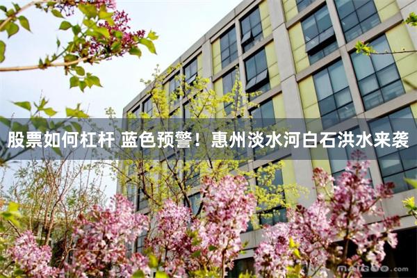股票如何杠杆 蓝色预警！惠州淡水河白石洪水来袭