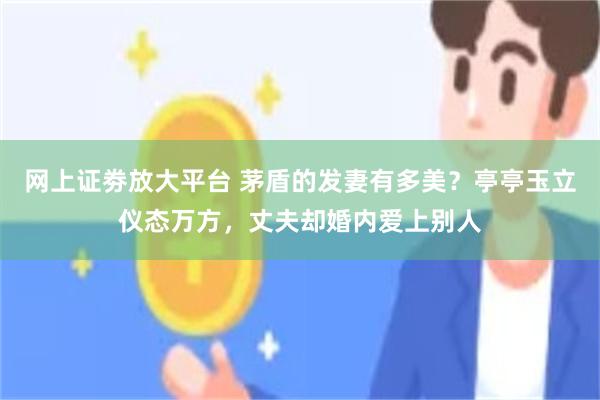 网上证劵放大平台 茅盾的发妻有多美?亭亭玉立仪态万方,丈夫却婚内爱上别人