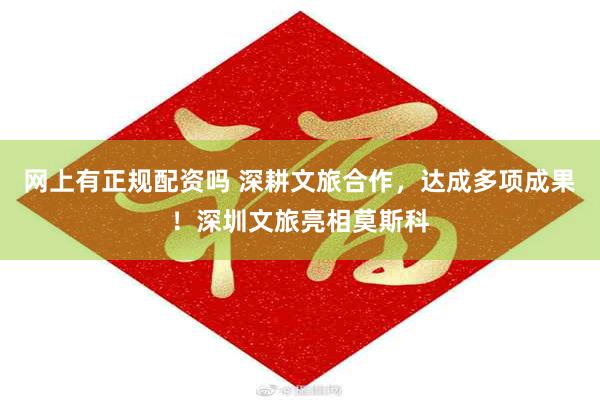 网上有正规配资吗 深耕文旅合作,达成多项成果!深圳文旅亮相莫斯科