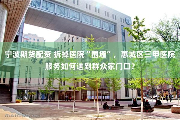 宁波期货配资 拆掉医院“围墙”，惠城区三甲医院服务如何送到群众家门口？