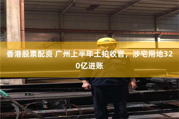 香港股票配资 广州上半年土拍收官，涉宅用地320亿进账