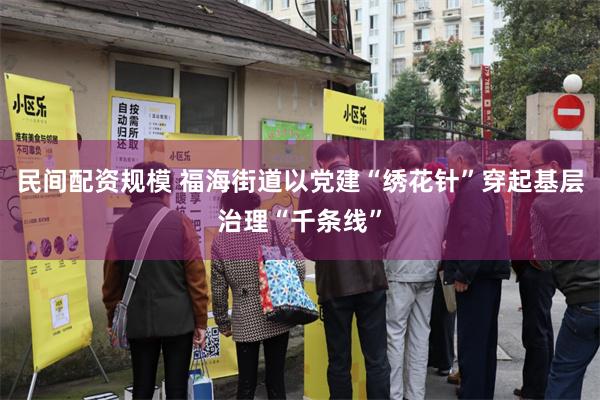 民间配资规模 福海街道以党建“绣花针”穿起基层治理“千条线”