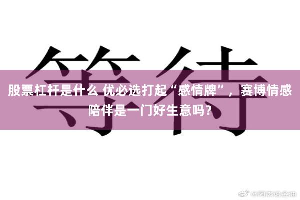 股票杠杆是什么 优必选打起“感情牌”,赛博情感陪伴是一门好生意吗?