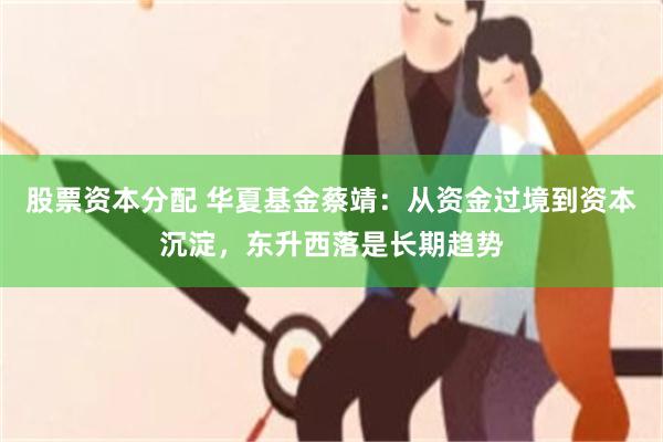 股票资本分配 华夏基金蔡靖:从资金过境到资本沉淀,东升西落是长期趋势
