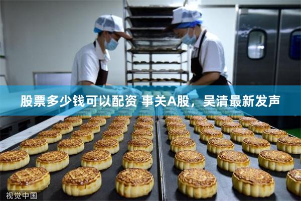 股票多少钱可以配资 事关A股,吴清最新发声