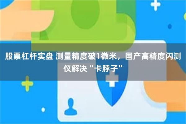 股票杠杆实盘 测量精度破1微米，国产高精度闪测仪解决“卡脖子”