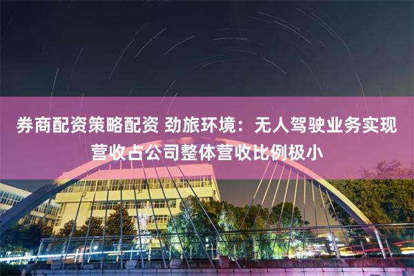 券商配资策略配资 劲旅环境：无人驾驶业务实现营收占公司整体营收比例极小