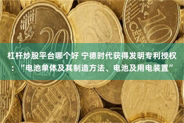 杠杆炒股平台哪个好 宁德时代获得发明专利授权：“电池单体及其制造方法、电池及用电装置”