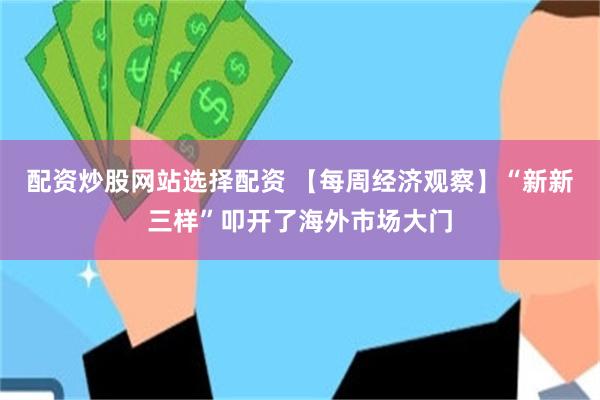配资炒股网站选择配资 【每周经济观察】“新新三样”叩开了海外市场大门
