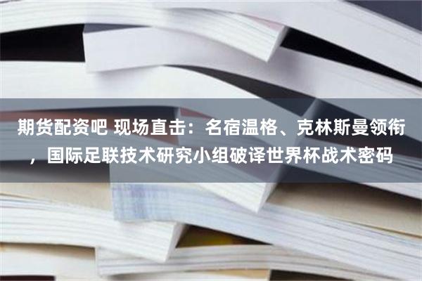 期货配资吧 现场直击：名宿温格、克林斯曼领衔，国际足联技术研究小组破译世界杯战术密码