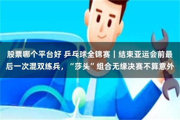 股票哪个平台好 乒乓球全锦赛｜结束亚运会前最后一次混双练兵，“莎头”组合无缘决赛不算意外