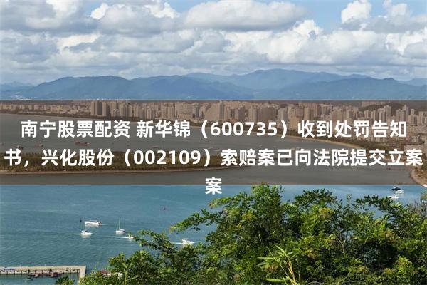 南宁股票配资 新华锦（600735）收到处罚告知书，兴化股份（002109）索赔案已向法院提交立案