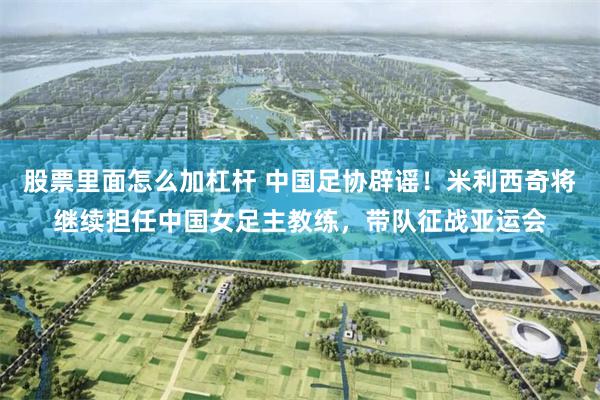 股票里面怎么加杠杆 中国足协辟谣！米利西奇将继续担任中国女足主教练，带队征战亚运会