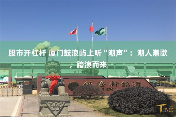 股市开杠杆 厦门鼓浪屿上听“潮声”：潮人潮歌，踏浪而来
