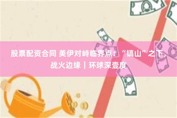 股票配资合同 美伊对峙临界点：“镐山”之下，战火边缘｜环球深壹度