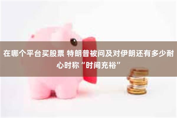 在哪个平台买股票 特朗普被问及对伊朗还有多少耐心时称“时间充裕”