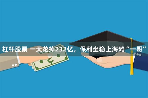 杠杆股票 一天花掉232亿，保利坐稳上海滩“一哥”