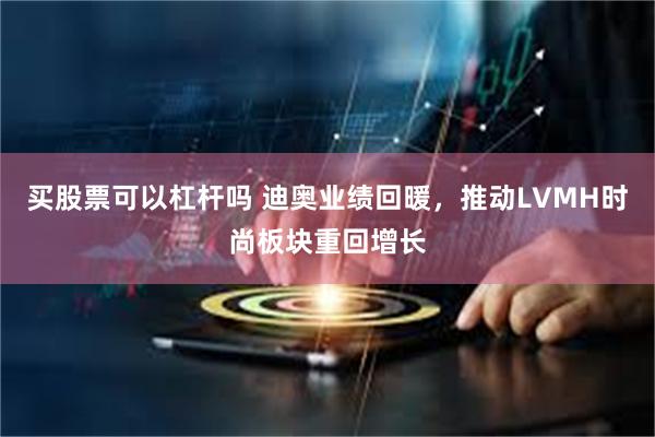 买股票可以杠杆吗 迪奥业绩回暖，推动LVMH时尚板块重回增长