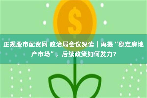 正规股市配资网 政治局会议深读｜再提“稳定房地产市场”，后续政策如何发力？