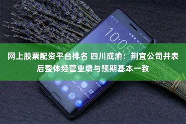 网上股票配资平台排名 四川成渝：荆宜公司并表后整体经营业绩与预期基本一致
