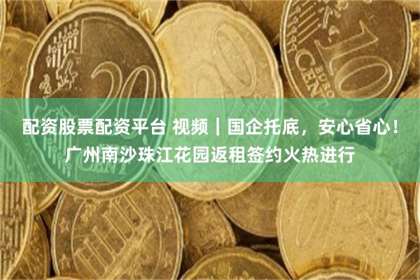 配资股票配资平台 视频｜国企托底，安心省心！广州南沙珠江花园返租签约火热进行
