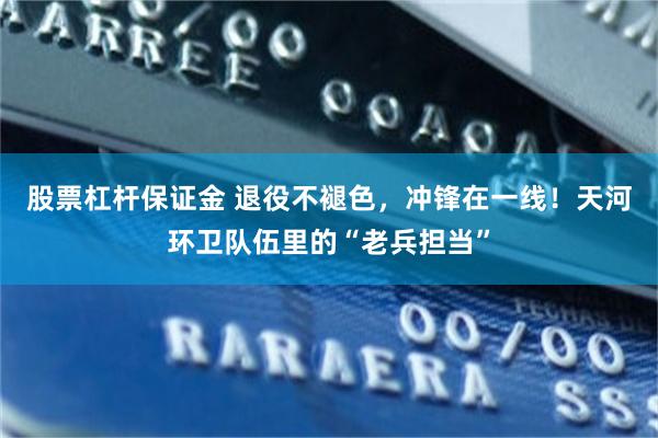 股票杠杆保证金 退役不褪色，冲锋在一线！天河环卫队伍里的“老兵担当”