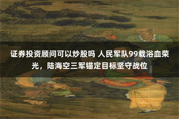 证券投资顾问可以炒股吗 人民军队99载浴血荣光，陆海空三军锚定目标坚守战位