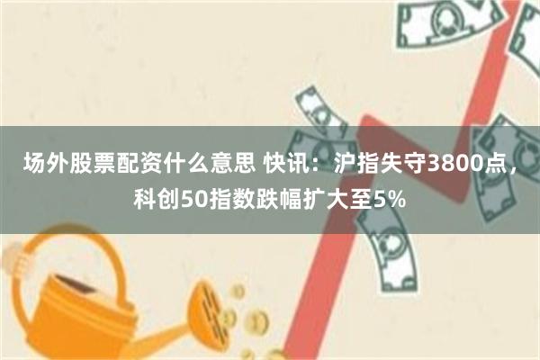 场外股票配资什么意思 快讯：沪指失守3800点，科创50指数跌幅扩大至5%