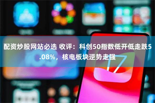 配资炒股网站必选 收评:科创50指数低开低走跌5.08%,核电板块逆势走强