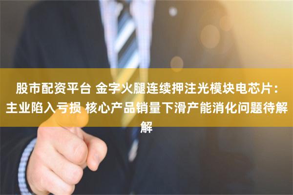 股市配资平台 金字火腿连续押注光模块电芯片：主业陷入亏损 核心产品销量下滑产能消化问题待解