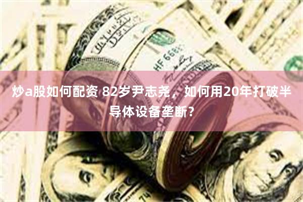 炒a股如何配资 82岁尹志尧，如何用20年打破半导体设备垄断？