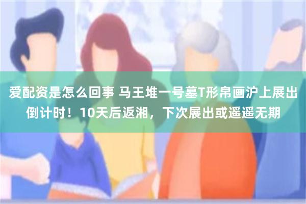 爱配资是怎么回事 马王堆一号墓T形帛画沪上展出倒计时！10天后返湘，下次展出或遥遥无期