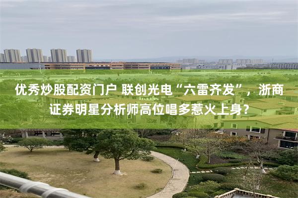优秀炒股配资门户 联创光电“六雷齐发”，浙商证券明星分析师高位唱多惹火上身？
