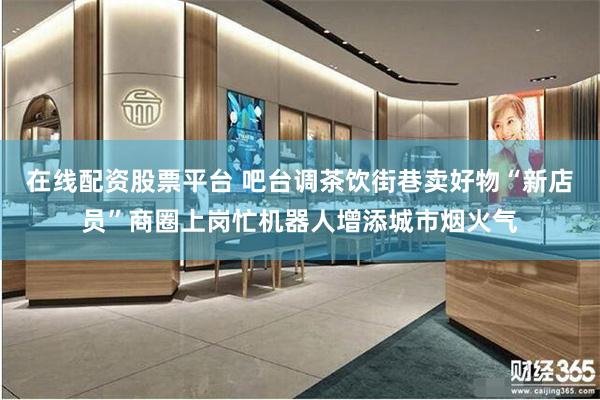在线配资股票平台 吧台调茶饮街巷卖好物“新店员”商圈上岗忙机器人增添城市烟火气
