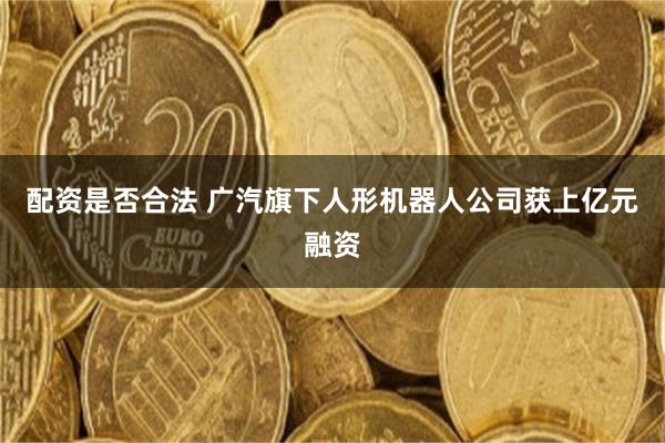 配资是否合法 广汽旗下人形机器人公司获上亿元融资