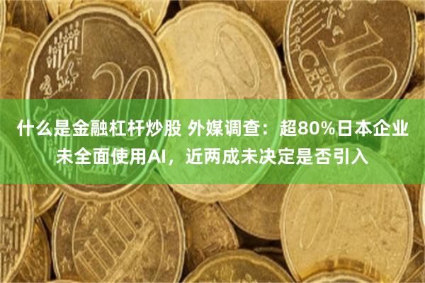 什么是金融杠杆炒股 外媒调查：超80%日本企业未全面使用AI，近两成未决定是否引入