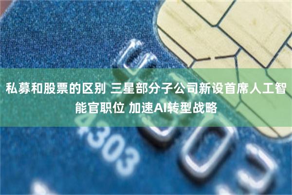 私募和股票的区别 三星部分子公司新设首席人工智能官职位 加速AI转型战略