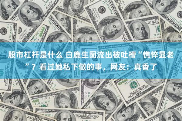股市杠杆是什么 白鹿生图流出被吐槽“憔悴显老”？看过她私下做的事，网友：真香了