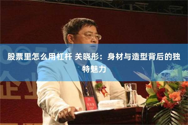 股票里怎么用杠杆 关晓彤：身材与造型背后的独特魅力