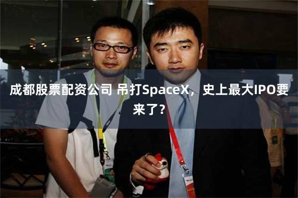 成都股票配资公司 吊打SpaceX，史上最大IPO要来了？