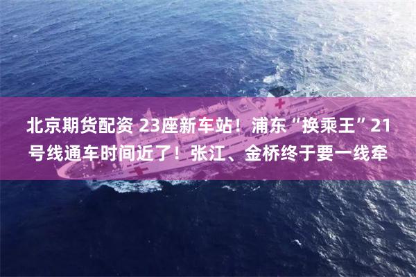 北京期货配资 23座新车站！浦东“换乘王”21号线通车时间近了！张江、金桥终于要一线牵