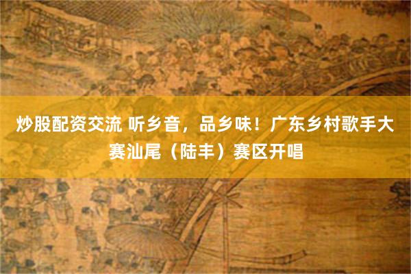 炒股配资交流 听乡音，品乡味！广东乡村歌手大赛汕尾（陆丰）赛区开唱