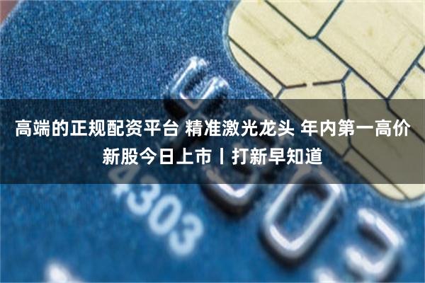 高端的正规配资平台 精准激光龙头 年内第一高价新股今日上市丨打新早知道