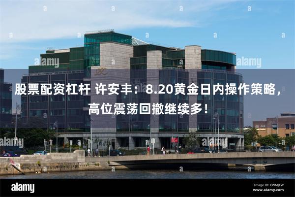 股票配资杠杆 许安丰：8.20黄金日内操作策略，高位震荡回撤继续多！