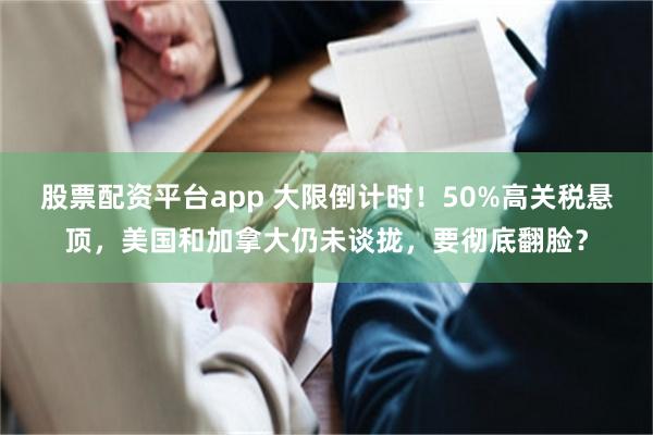 股票配资平台app 大限倒计时！50%高关税悬顶，美国和加拿大仍未谈拢，要彻底翻脸？