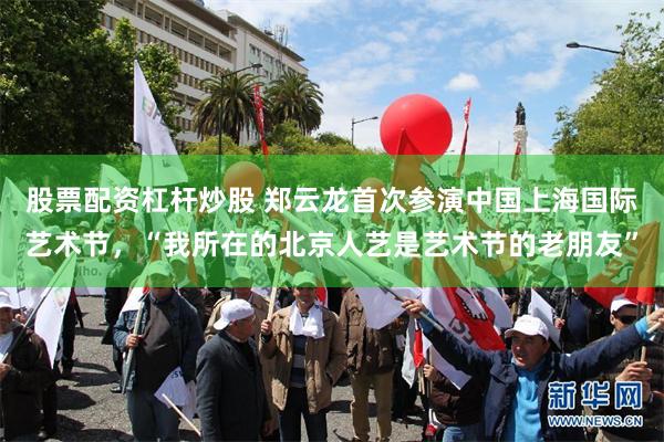 股票配资杠杆炒股 郑云龙首次参演中国上海国际艺术节，“我所在的北京人艺是艺术节的老朋友”