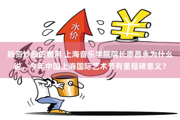 融资炒股的费用 上海音乐学院院长廖昌永为什么说，今年中国上海国际艺术节有里程碑意义？