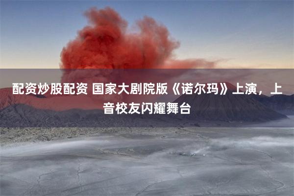 配资炒股配资 国家大剧院版《诺尔玛》上演，上音校友闪耀舞台