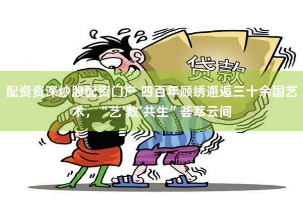 配资资深炒股配资门户 四百年顾绣邂逅三十余国艺术，“艺‘数’共生”荟萃云间