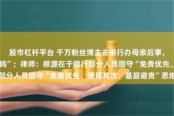 股市杠杆平台 千万粉丝博主去银行办母亲后事，被要求证明“我妈是我妈”；律师：根源在于银行部分人员固守“免责优先、便民其次、基层避责”思维